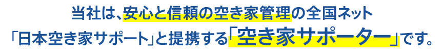 当社は、安心と信頼の空き家管理の全国ネット「日本空き家サポート」と提携する「空き家サポーター」です。